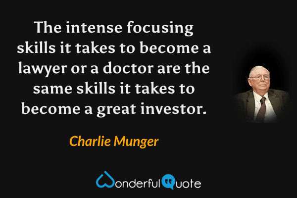 The intense focusing skills it takes to become a lawyer or a doctor are the same skills it takes to become a great investor. - Charlie Munger quote.