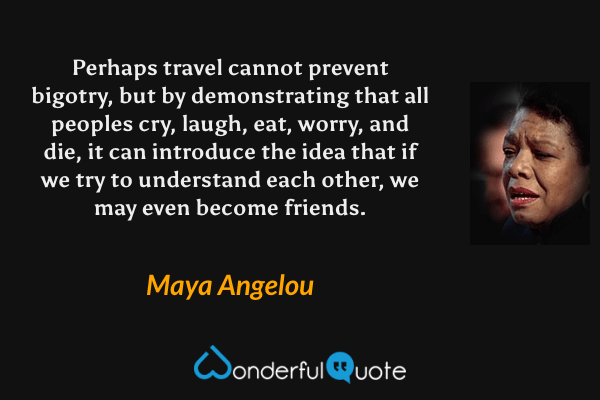 Perhaps travel cannot prevent bigotry, but by demonstrating that all peoples cry, laugh, eat, worry, and die, it can introduce the idea that if we try to understand each other, we may even become friends. - Maya Angelou quote.