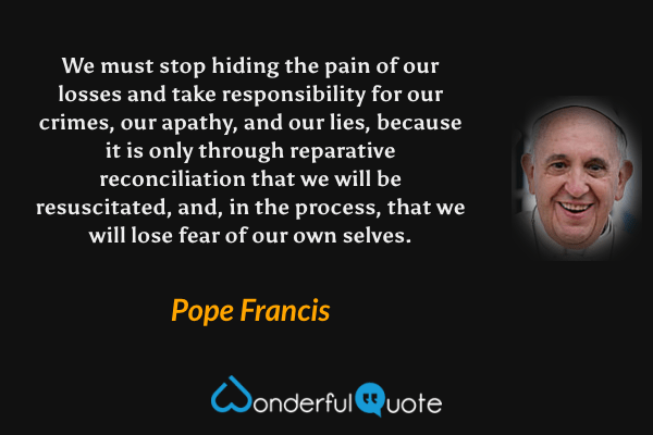 We must stop hiding the pain of our losses and take responsibility for our crimes, our apathy, and our lies, because it is only through reparative reconciliation that we will be resuscitated, and, in the process, that we will lose fear of our own selves. - Pope Francis quote.