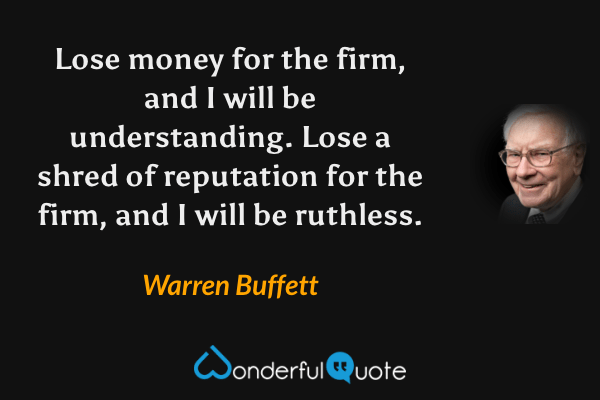 Lose money for the firm, and I will be understanding. Lose a shred of reputation for the firm, and I will be ruthless. - Warren Buffett quote.