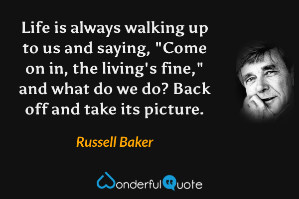 Life is always walking up to us and saying, "Come on in, the living's fine," and what do we do? Back off and take its picture. - Russell Baker quote.