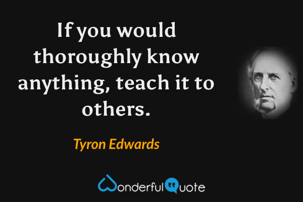 If you would thoroughly know anything, teach it to others. - Tyron Edwards quote.