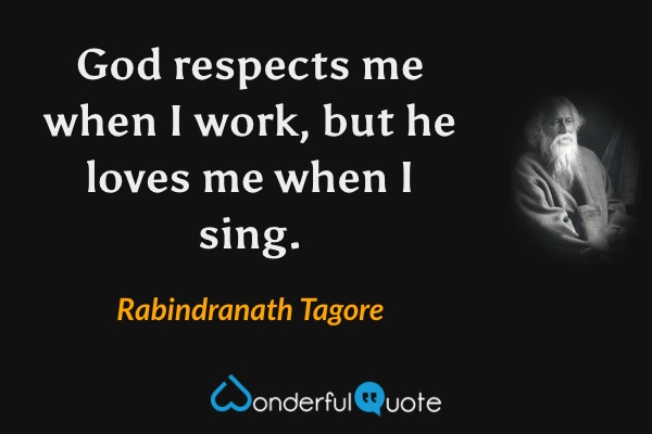 God respects me when I work, but he loves me when I sing. - Rabindranath Tagore quote.