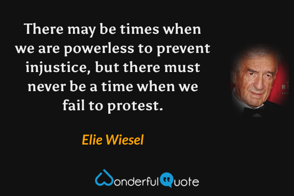 There may be times when we are powerless to prevent injustice, but there must never be a time when we fail to protest. - Elie Wiesel quote.