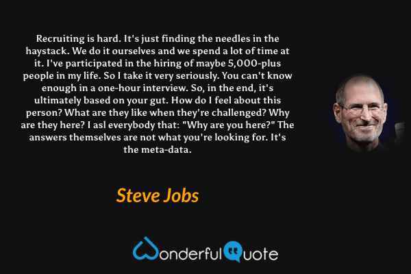 Recruiting is hard. It's just finding the needles in the haystack. We do it ourselves and we spend a lot of time at it. I've participated in the hiring of maybe 5,000-plus people in my life. So I take it very seriously. You can't know enough in a one-hour interview. So, in the end, it's ultimately based on your gut. How do I feel about this person? What are they like when they're challenged? Why are they here? I asl everybody that: "Why are you here?" The answers themselves are not what you're looking for. It's the meta-data. - Steve Jobs quote.