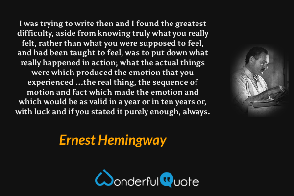 I was trying to write then and I found the greatest difficulty, aside from knowing truly what you really felt, rather than what you were supposed to feel, and had been taught to feel, was to put down what really happened in action; what the actual things were which produced the emotion that you experienced ...the real thing, the sequence of motion and fact which made the emotion and which would be as valid in a year or in ten years or, with luck and if you stated it purely enough, always. - Ernest Hemingway quote.