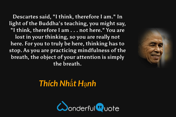 Descartes said, "I think, therefore I am." In light of the Buddha's teaching, you might say, "I think, therefore I am . . . not here." You are lost in your thinking, so you are really not here. For you to truly be here, thinking has to stop. As you are practicing mindfulness of the breath, the object of your attention is simply the breath. - Thích Nhất Hạnh quote.