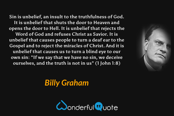 Sin is unbelief, an insult to the truthfulness of God. It is unbelief that shuts the door to Heaven and opens the door to Hell. It is unbelief that rejects the Word of God and refuses Christ as Savior. It is unbelief that causes people to turn a deaf ear to the Gospel and to reject the miracles of Christ. And it is unbelief that causes us to turn a blind eye to our own sin: "If we say that we have no sin, we deceive ourselves, and the truth is not in us" (1 John 1:8) - Billy Graham quote.