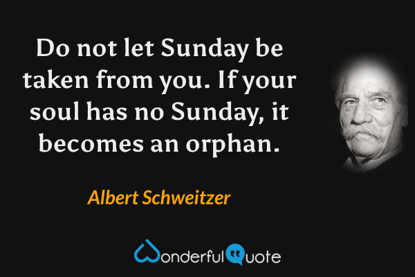 Do not let Sunday be taken from you. If your soul has no Sunday, it becomes an orphan. - Albert Schweitzer quote.