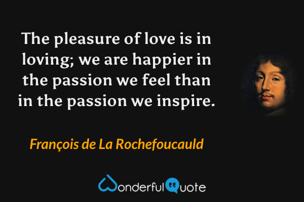 The pleasure of love is in loving; we are happier in the passion we feel than in the passion we inspire. - François de La Rochefoucauld quote.