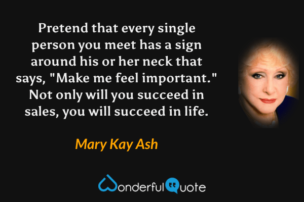 Pretend that every single person you meet has a sign around his or her neck that says, "Make me feel important." Not only will you succeed in sales, you will succeed in life. - Mary Kay Ash quote.