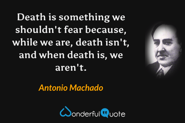 Death is something we shouldn't fear because, while we are, death isn't, and when death is, we aren't. - Antonio Machado quote.