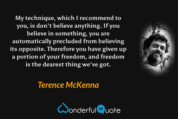 My technique, which I recommend to you, is don't believe anything. If you believe in something, you are automatically precluded from believing its opposite. Therefore you have given up a portion of your freedom, and freedom is the dearest thing we've got. - Terence McKenna quote.