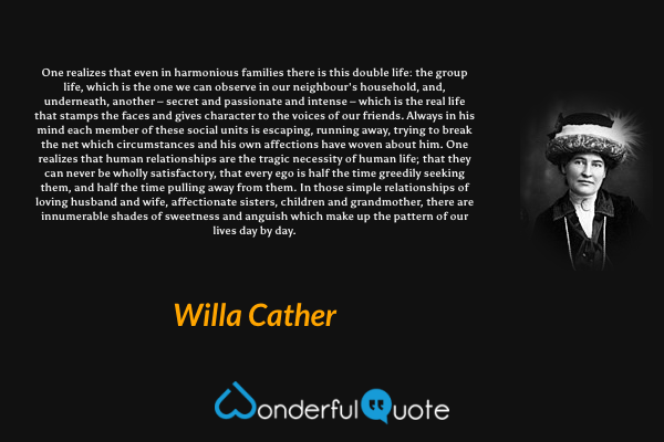 One realizes that even in harmonious families there is this double life: the group life, which is the one we can observe in our neighbour's household, and, underneath, another – secret and passionate and intense – which is the real life that stamps the faces and gives character to the voices of our friends. Always in his mind each member of these social units is escaping, running away, trying to break the net which circumstances and his own affections have woven about him. One realizes that human relationships are the tragic necessity of human life; that they can never be wholly satisfactory, that every ego is half the time greedily seeking them, and half the time pulling away from them. In those simple relationships of loving husband and wife, affectionate sisters, children and grandmother, there are innumerable shades of sweetness and anguish which make up the pattern of our lives day by day. - Willa Cather quote.
