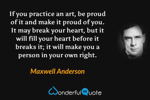 If you practice an art, be proud of it and make it proud of you. It may break your heart, but it will fill your heart before it breaks it; it will make you a person in your own right. - Maxwell Anderson quote.