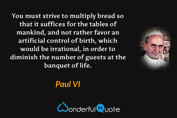 You must strive to multiply bread so that it suffices for the tables of mankind, and not rather favor an artificial control of birth, which would be irrational, in order to diminish the number of guests at the banquet of life. - Paul VI quote.