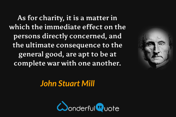 As for charity, it is a matter in which the immediate effect on the persons directly concerned, and the ultimate consequence to the general good, are apt to be at complete war with one another. - John Stuart Mill quote.