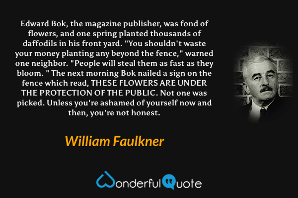 Edward Bok, the magazine publisher, was fond of flowers, and one spring planted thousands of daffodils in his front yard. "You shouldn't waste your money planting any beyond the fence," warned one neighbor. "People will steal them as fast as they bloom. " The next morning Bok nailed a sign on the fence which read, THESE FLOWERS ARE UNDER THE PROTECTION OF THE PUBLIC.
Not one was picked. Unless you're ashamed of yourself now and then, you're not honest. - William Faulkner quote.