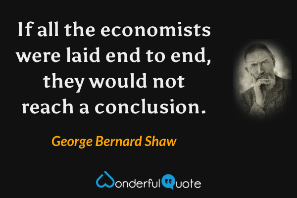 If all the economists were laid end to end, they would not reach a conclusion. - George Bernard Shaw quote.