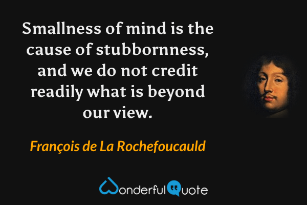 Smallness of mind is the cause of stubbornness, and we do not credit readily what is beyond our view. - François de La Rochefoucauld quote.