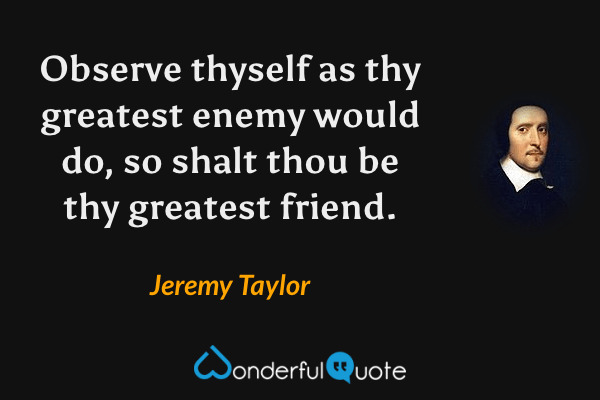 Observe thyself as thy greatest enemy would do, so shalt thou be thy greatest friend. - Jeremy Taylor quote.