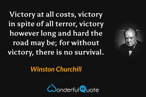 Victory at all costs, victory in spite of all terror, victory however long and hard the road may be; for without victory, there is no survival. - Winston Churchill quote.