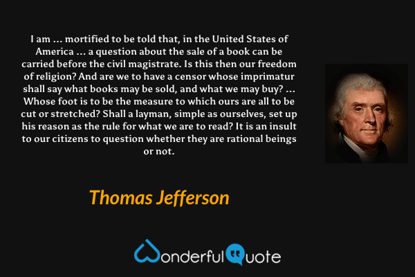 I am ... mortified to be told that, in the United States of America ... a question about the sale of a book can be carried before the civil magistrate. Is this then our freedom of religion? And are we to have a censor whose imprimatur shall say what books may be sold, and what we may buy? ... Whose foot is to be the measure to which ours are all to be cut or stretched? Shall a layman, simple as ourselves, set up his reason as the rule for what we are to read? It is an insult to our citizens to question whether they are rational beings or not. - Thomas Jefferson quote.