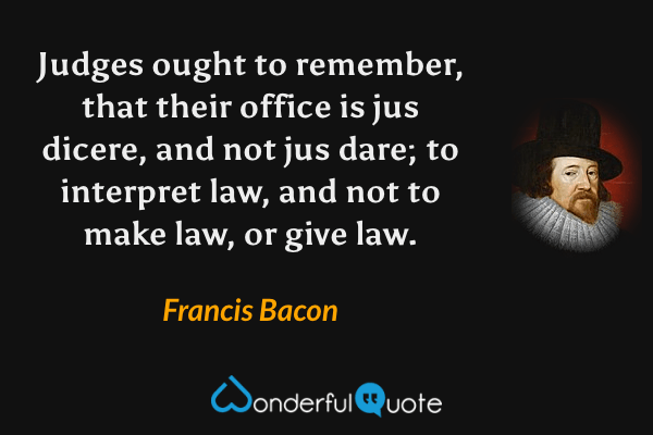 Judges ought to remember, that their office is jus dicere, and not jus dare; to interpret law, and not to make law, or give law. - Francis Bacon quote.
