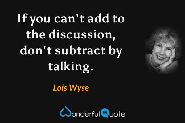 If you can't add to the discussion, don't subtract by talking. - Lois Wyse quote.