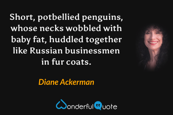 Short, potbellied penguins, whose necks wobbled with baby fat, huddled together like Russian businessmen in fur coats. - Diane Ackerman quote.