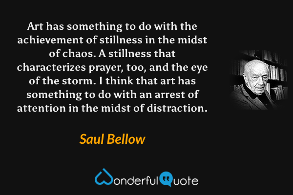 Art has something to do with the achievement of stillness in the midst of chaos.  A stillness that characterizes prayer, too, and the eye of the storm.  I think that art has something to do with an arrest of attention in the midst of distraction. - Saul Bellow quote.