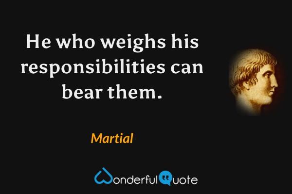 He who weighs his responsibilities can bear them. - Martial quote.