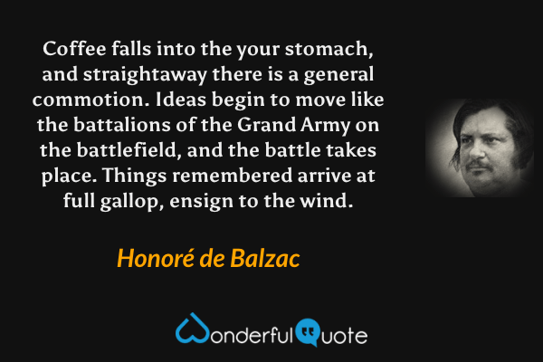 Coffee falls into the your stomach, and straightaway there is a general commotion.  Ideas begin to move like the battalions of the Grand Army on the battlefield, and the battle takes place.  Things remembered arrive at full gallop, ensign to the wind. - Honoré de Balzac quote.