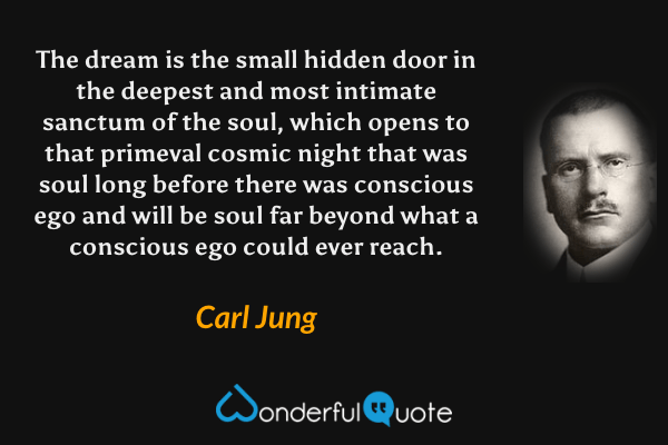 The dream is the small hidden door in the deepest and most intimate sanctum of the soul, which opens to that primeval cosmic night that was soul long before there was conscious ego and will be soul far beyond what a conscious ego could ever reach. - Carl Jung quote.