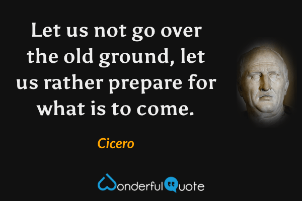 Let us not go over the old ground, let us rather prepare for what is to come. - Cicero quote.