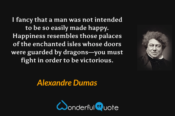 I fancy that a man was not intended to be so easily made happy.  Happiness resembles those palaces of the enchanted isles whose doors were guarded by dragons—you must fight in order to be victorious. - Alexandre Dumas quote.