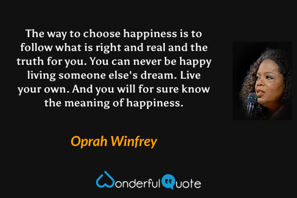 The way to choose happiness is to follow what is right and real and the truth for you. You can never be happy living someone else's dream. Live your own. And you will for sure know the meaning of happiness. - Oprah Winfrey quote.