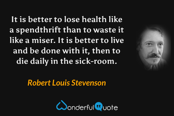 It is better to lose health like a spendthrift than to waste it like a miser. It is better to live and be done with it, then to die daily in the sick-room. - Robert Louis Stevenson quote.