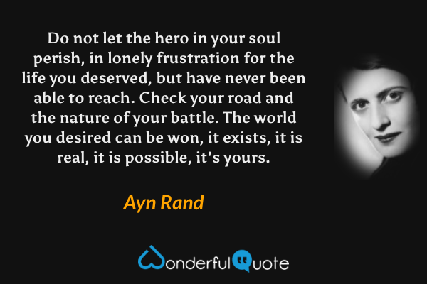 Do not let the hero in your soul perish, in lonely frustration for the life you deserved, but have never been able to reach. Check your road and the nature of your battle. The world you desired can be won, it exists, it is real, it is possible, it's yours. - Ayn Rand quote.