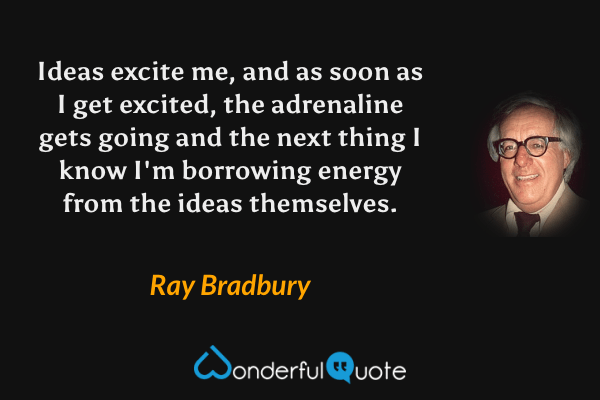 Ideas excite me, and as soon as I get excited, the adrenaline gets going and the next thing I know I'm borrowing energy from the ideas themselves. - Ray Bradbury quote.