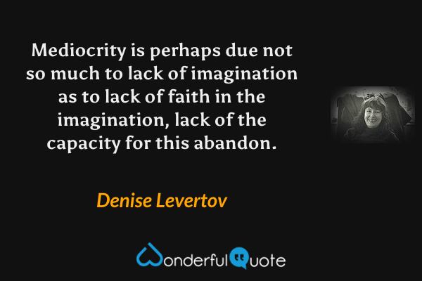 Mediocrity is perhaps due not so much to lack of imagination as to lack of faith in the imagination, lack of the capacity for this abandon. - Denise Levertov quote.