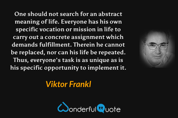 One should not search for an abstract meaning of life.  Everyone has his own specific vocation or mission in life to carry out a concrete assignment which demands fulfillment.  Therein he cannot be replaced, nor can his life be repeated.  Thus, everyone's task is as unique as is his specific opportunity to implement it. - Viktor Frankl quote.