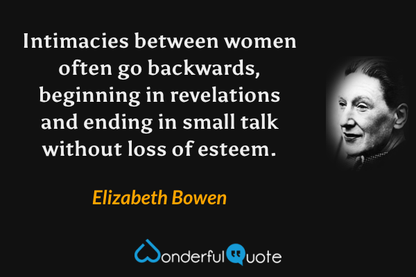 Intimacies between women often go backwards, beginning in revelations and ending in small talk without loss of esteem. - Elizabeth Bowen quote.