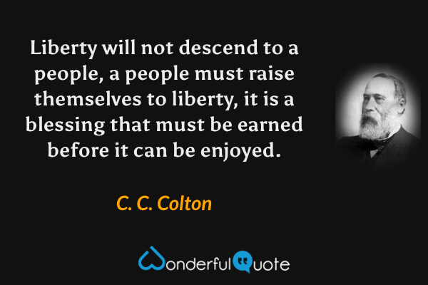 Liberty will not descend to a people, a people must raise themselves to liberty, it is a blessing that must be earned before it can be enjoyed. - C. C. Colton quote.