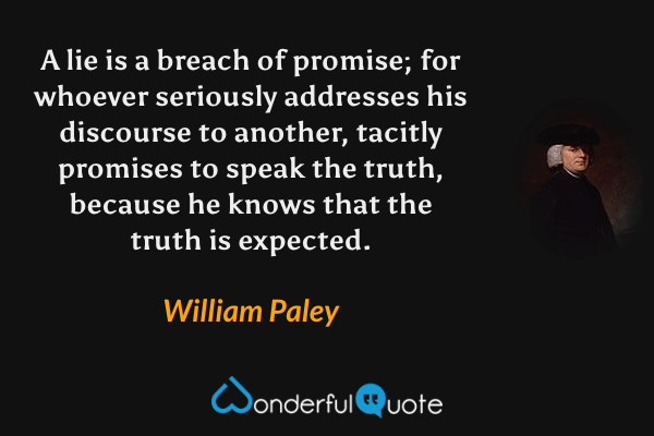 A lie is a breach of promise; for whoever seriously addresses his discourse to another, tacitly promises to speak the truth, because he knows that the truth is expected. - William Paley quote.