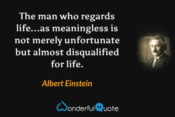 The man who regards life...as meaningless is not merely unfortunate but almost disqualified for life. - Albert Einstein quote.