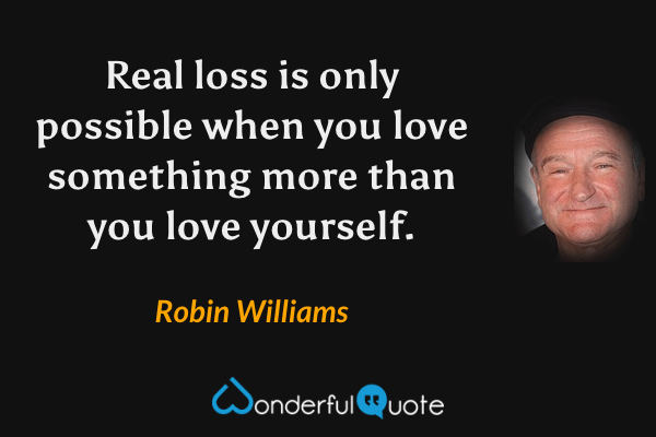 Real loss is only possible when you love something more than you love yourself. - Robin Williams quote.