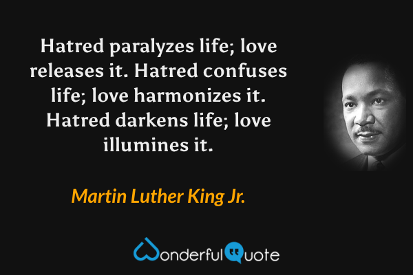 Hatred paralyzes life; love releases it.  Hatred confuses life; love harmonizes it.  Hatred darkens life; love illumines it. - Martin Luther King Jr. quote.