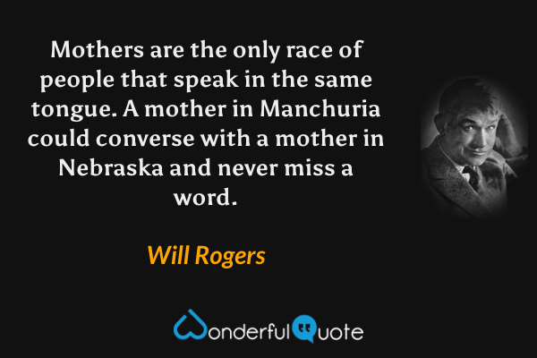 Mothers are the only race of people that speak in the same tongue.  A mother in Manchuria could converse with a mother in Nebraska and never miss a word. - Will Rogers quote.