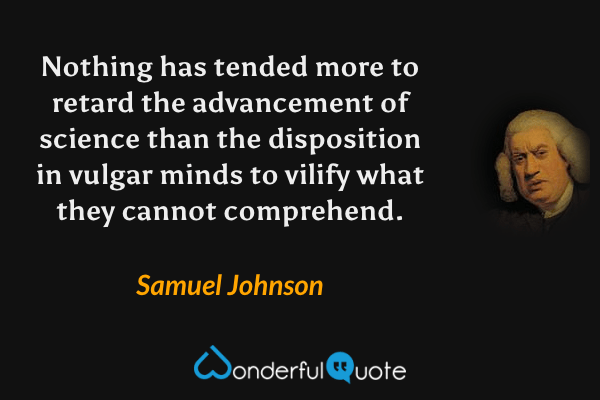 Nothing has tended more to retard the advancement of science than the disposition in vulgar minds to vilify what they cannot comprehend. - Samuel Johnson quote.